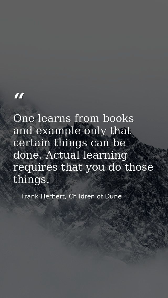 One learns from books and example only that certain things can be done. Actual learning requires that you do those thing — Frank Herbert, Children of Dune