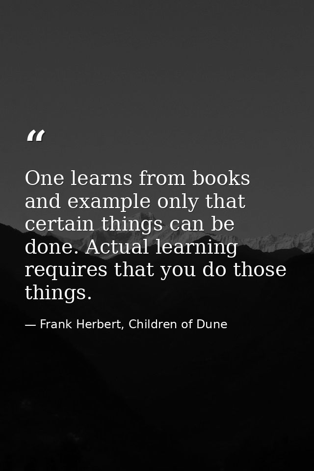One learns from books and example only that certain things can be done. Actual learning requires that you do those thing — Frank Herbert, Children of Dune