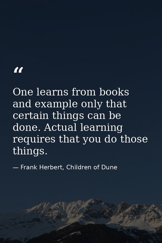 One learns from books and example only that certain things can be done. Actual learning requires that you do those thing — Frank Herbert, Children of Dune