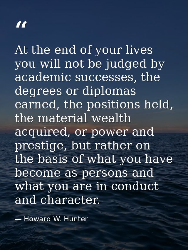 At the end of your lives you will not be judged by academic successes, the degrees or diplomas earned, the positions hel — Howard W. Hunter