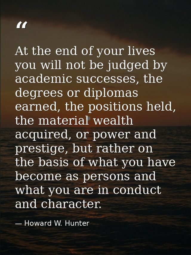 At the end of your lives you will not be judged by academic successes, the degrees or diplomas earned, the positions hel — Howard W. Hunter