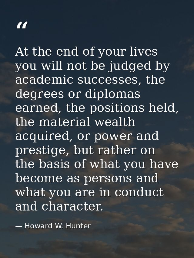 At the end of your lives you will not be judged by academic successes, the degrees or diplomas earned, the positions hel — Howard W. Hunter