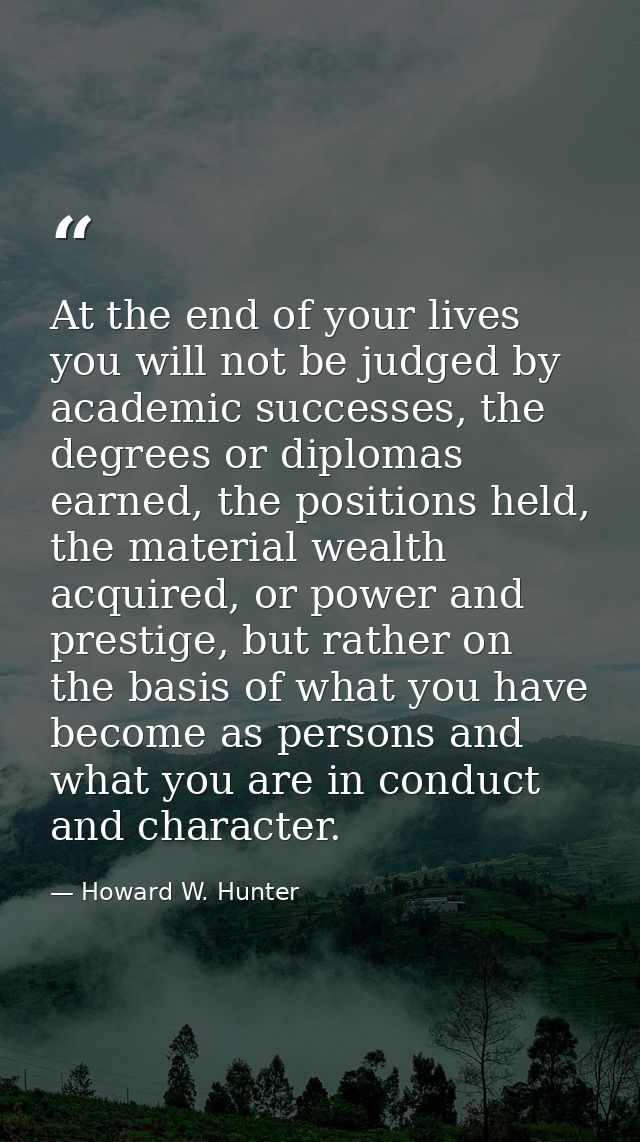 At the end of your lives you will not be judged by academic successes, the degrees or diplomas earned, the positions hel — Howard W. Hunter