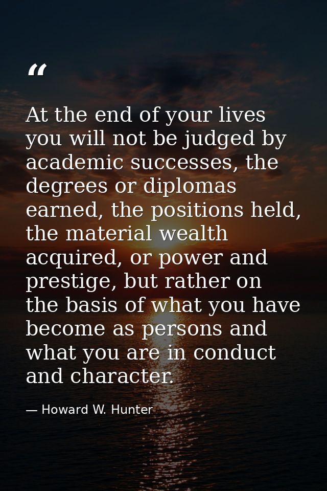 At the end of your lives you will not be judged by academic successes, the degrees or diplomas earned, the positions hel — Howard W. Hunter
