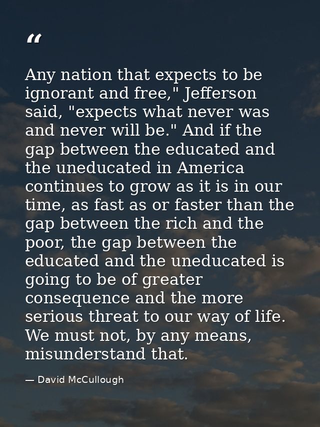 Any nation that expects to be ignorant and free," Jefferson said, "expects what never was and never will be." And if the — David McCullough