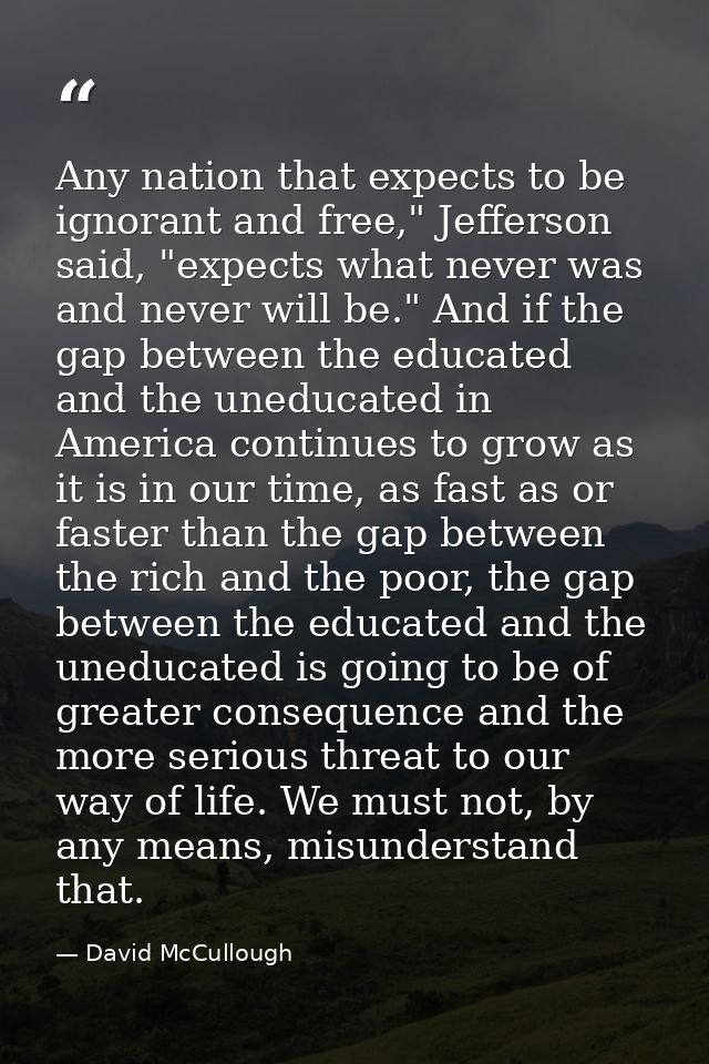 Any nation that expects to be ignorant and free," Jefferson said, "expects what never was and never will be." And if the — David McCullough