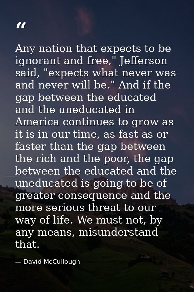 Any nation that expects to be ignorant and free," Jefferson said, "expects what never was and never will be." And if the — David McCullough