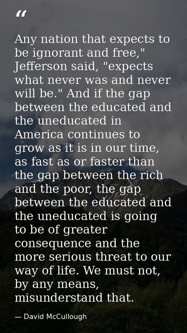 Any nation that expects to be ignorant and free," Jefferson said, "expects what never was and never will be." And if the — David McCullough