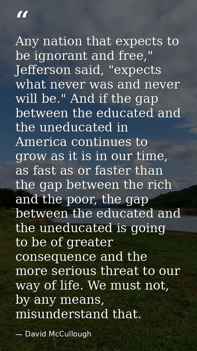 Any nation that expects to be ignorant and free," Jefferson said, "expects what never was and never will be." And if the — David McCullough