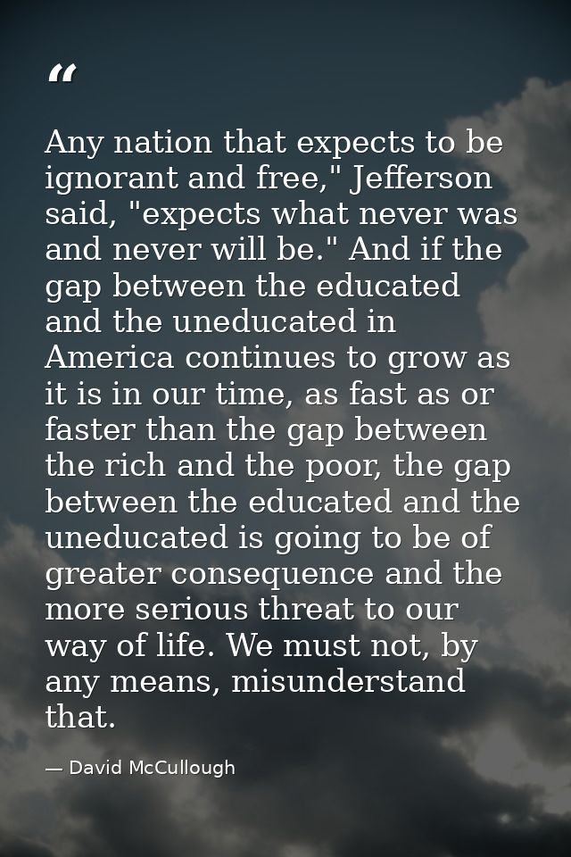 Any nation that expects to be ignorant and free," Jefferson said, "expects what never was and never will be." And if the — David McCullough
