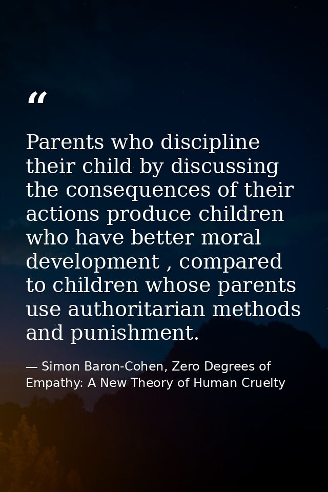 Parents who discipline their child by discussing the consequences of their actions produce children who have better mora — Simon Baron-Cohen, Zero Degrees of Empathy: A New Theory of Human Cruelty