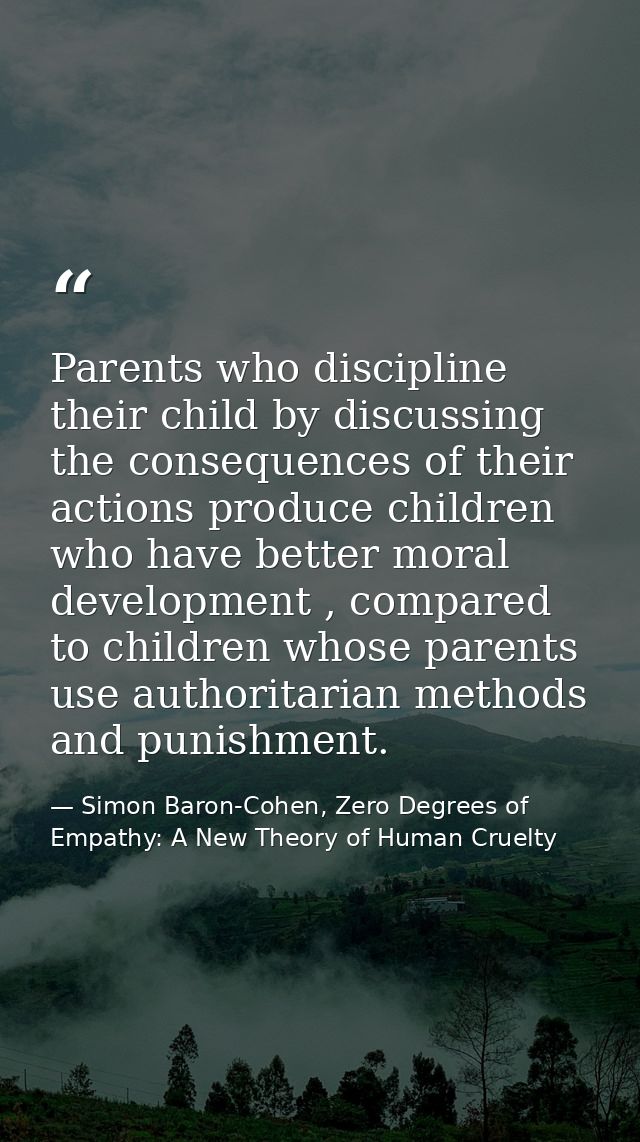 Parents who discipline their child by discussing the consequences of their actions produce children who have better mora — Simon Baron-Cohen, Zero Degrees of Empathy: A New Theory of Human Cruelty