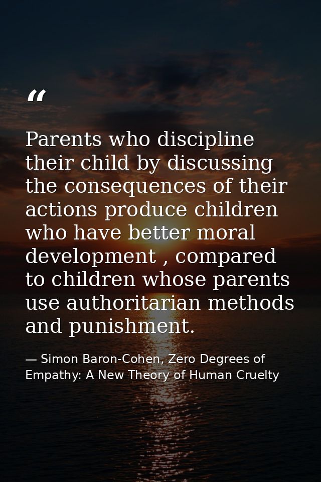 Parents who discipline their child by discussing the consequences of their actions produce children who have better mora — Simon Baron-Cohen, Zero Degrees of Empathy: A New Theory of Human Cruelty