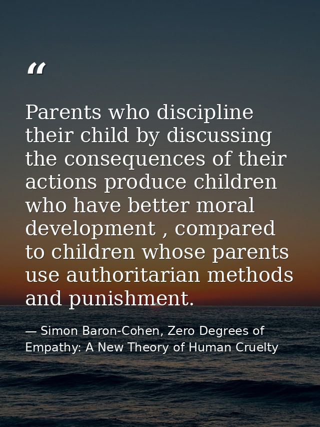 Parents who discipline their child by discussing the consequences of their actions produce children who have better mora — Simon Baron-Cohen, Zero Degrees of Empathy: A New Theory of Human Cruelty