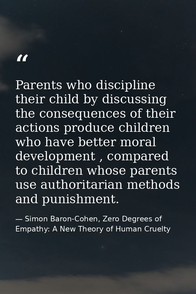 Parents who discipline their child by discussing the consequences of their actions produce children who have better mora — Simon Baron-Cohen, Zero Degrees of Empathy: A New Theory of Human Cruelty