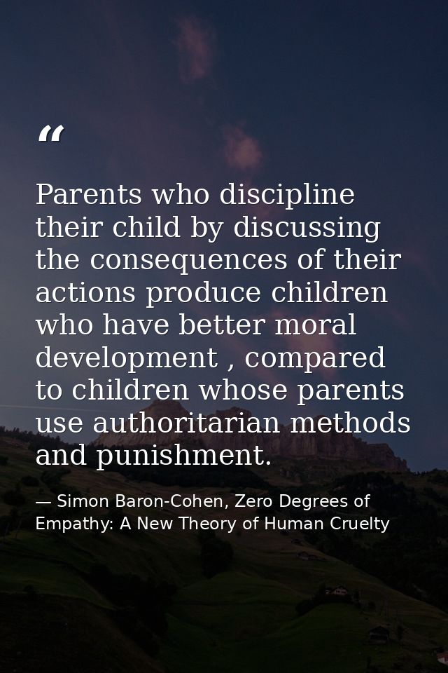 Parents who discipline their child by discussing the consequences of their actions produce children who have better mora — Simon Baron-Cohen, Zero Degrees of Empathy: A New Theory of Human Cruelty