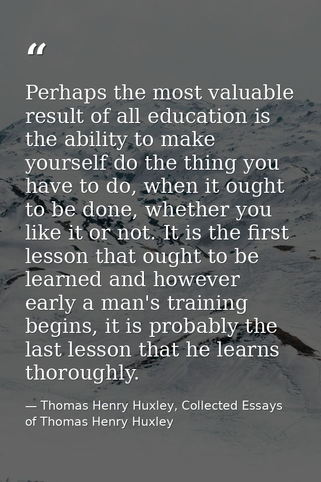 Perhaps the most valuable result of all education is the ability to make yourself do the thing you have to do, when it o — Thomas Henry Huxley, Collected Essays of Thomas Henry Huxley