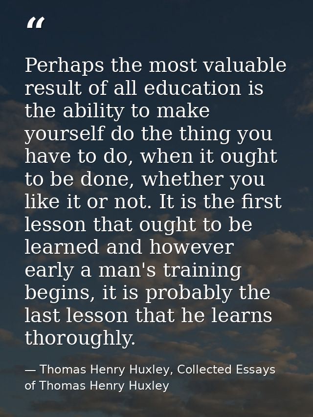 Perhaps the most valuable result of all education is the ability to make yourself do the thing you have to do, when it o — Thomas Henry Huxley, Collected Essays of Thomas Henry Huxley