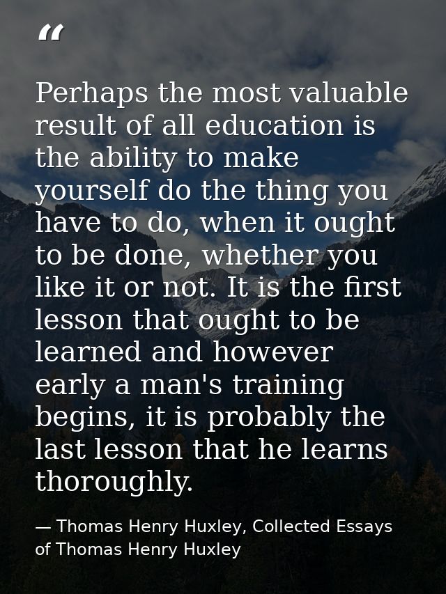 Perhaps the most valuable result of all education is the ability to make yourself do the thing you have to do, when it o — Thomas Henry Huxley, Collected Essays of Thomas Henry Huxley