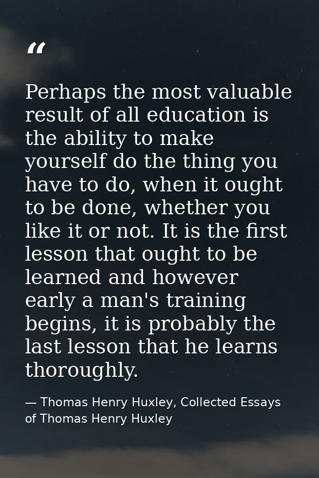 Perhaps the most valuable result of all education is the ability to make yourself do the thing you have to do, when it o — Thomas Henry Huxley, Collected Essays of Thomas Henry Huxley