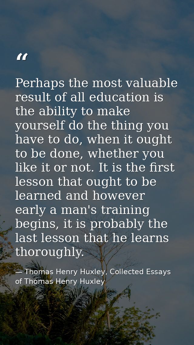 Perhaps the most valuable result of all education is the ability to make yourself do the thing you have to do, when it o — Thomas Henry Huxley, Collected Essays of Thomas Henry Huxley