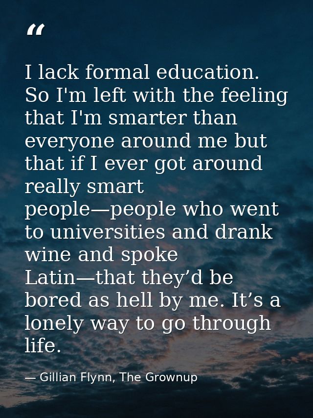 I lack formal education. So I'm left with the feeling that I'm smarter than everyone around me but that if I ever got ar — Gillian Flynn, The Grownup
