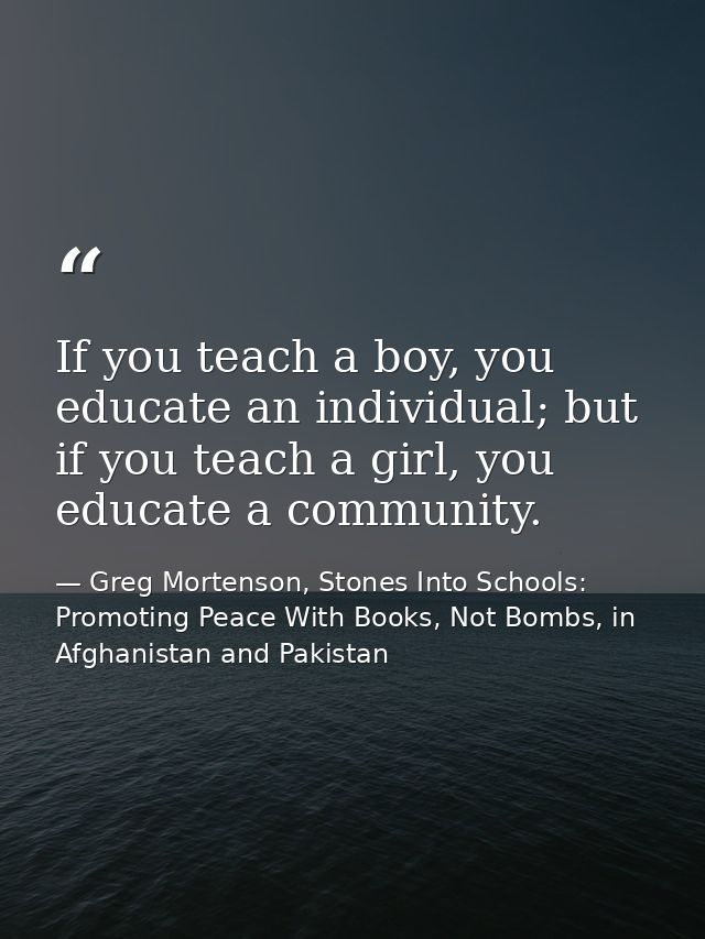 If you teach a boy, you educate an individual; but if you teach a girl, you educate a community. — Greg Mortenson, Stones Into Schools: Promoting Peace With Books, Not Bombs, in Afghanistan and Pakistan