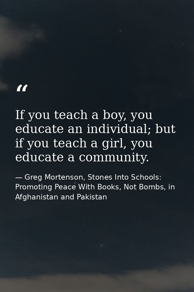 If you teach a boy, you educate an individual; but if you teach a girl, you educate a community. — Greg Mortenson, Stones Into Schools: Promoting Peace With Books, Not Bombs, in Afghanistan and Pakistan