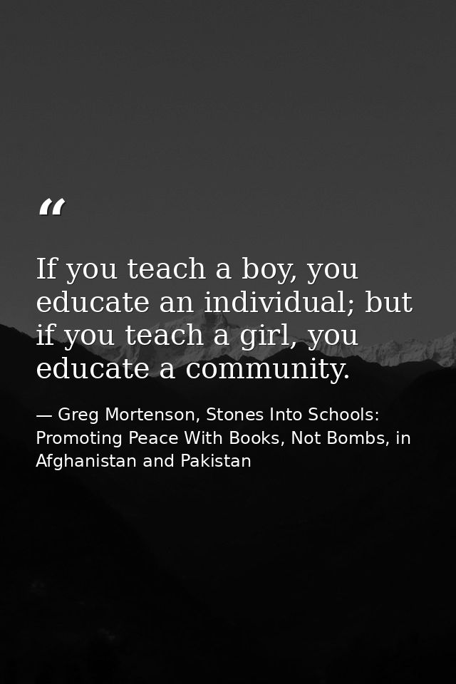 If you teach a boy, you educate an individual; but if you teach a girl, you educate a community. — Greg Mortenson, Stones Into Schools: Promoting Peace With Books, Not Bombs, in Afghanistan and Pakistan