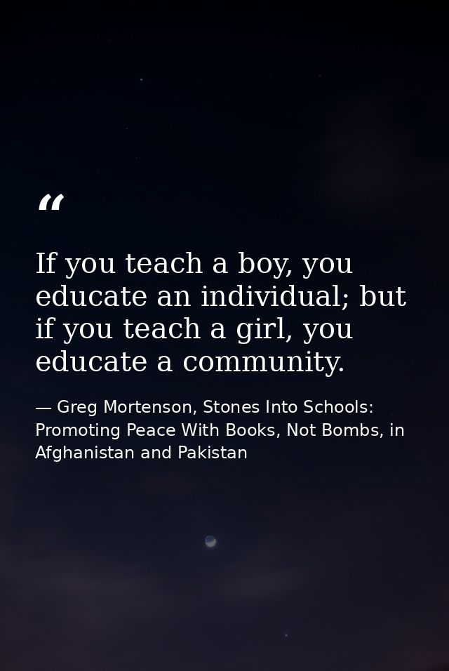 If you teach a boy, you educate an individual; but if you teach a girl, you educate a community. — Greg Mortenson, Stones Into Schools: Promoting Peace With Books, Not Bombs, in Afghanistan and Pakistan