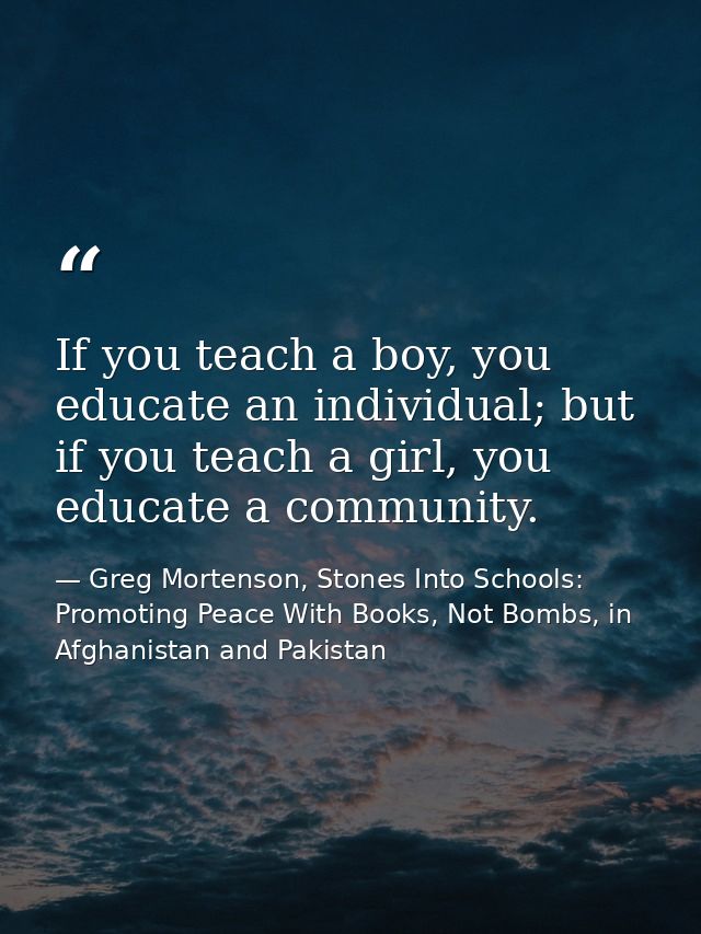 If you teach a boy, you educate an individual; but if you teach a girl, you educate a community. — Greg Mortenson, Stones Into Schools: Promoting Peace With Books, Not Bombs, in Afghanistan and Pakistan