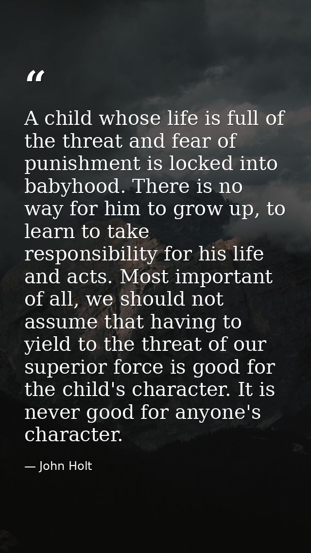 A child whose life is full of the threat and fear of punishment is locked into babyhood. There is no way for him to grow — John Holt