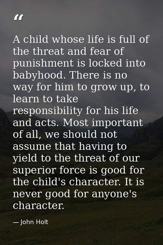 A child whose life is full of the threat and fear of punishment is locked into babyhood. There is no way for him to grow — John Holt