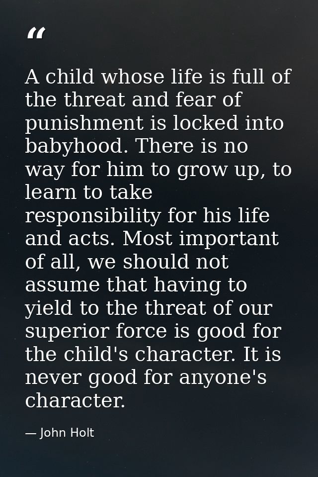 A child whose life is full of the threat and fear of punishment is locked into babyhood. There is no way for him to grow — John Holt