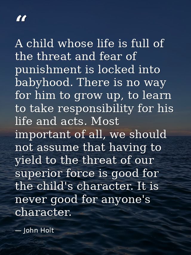 A child whose life is full of the threat and fear of punishment is locked into babyhood. There is no way for him to grow — John Holt