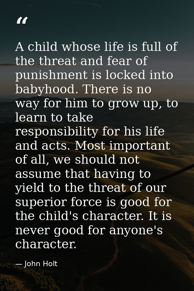 A child whose life is full of the threat and fear of punishment is locked into babyhood. There is no way for him to grow — John Holt