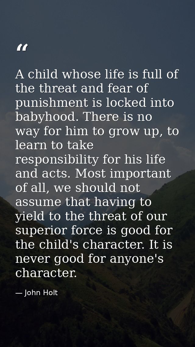 A child whose life is full of the threat and fear of punishment is locked into babyhood. There is no way for him to grow — John Holt