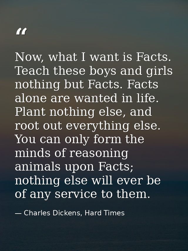 Now, what I want is Facts. Teach these boys and girls nothing but Facts. Facts alone are wanted in life. Plant nothing e — Charles Dickens, Hard Times