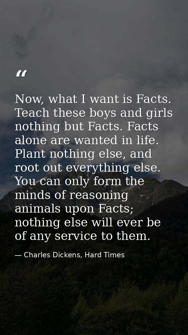 Now, what I want is Facts. Teach these boys and girls nothing but Facts. Facts alone are wanted in life. Plant nothing e — Charles Dickens, Hard Times
