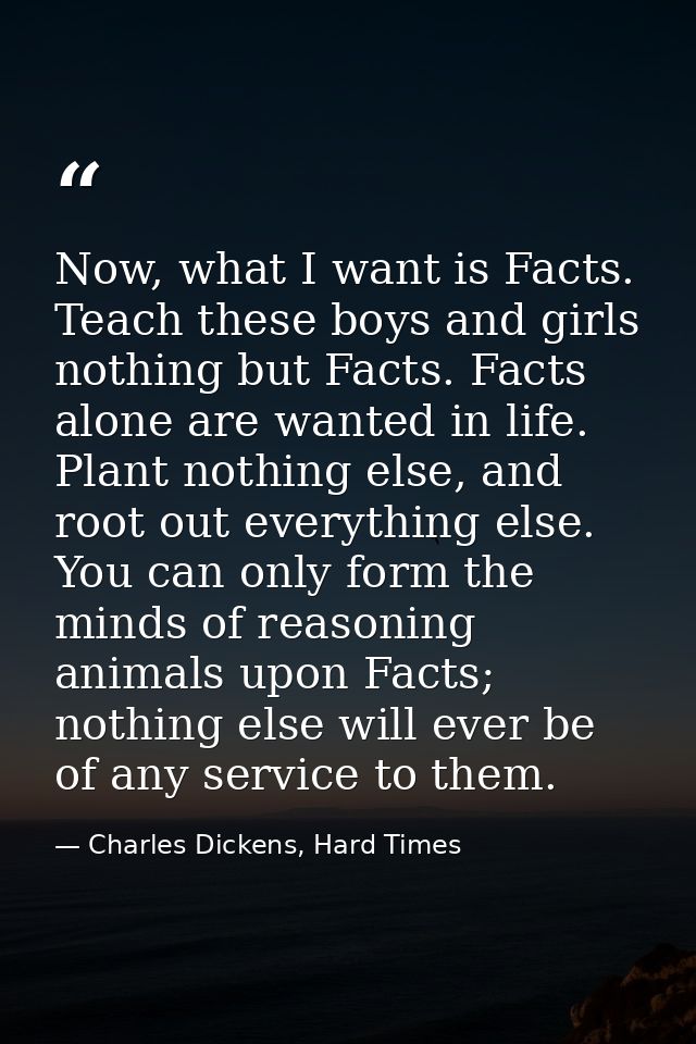 Now, what I want is Facts. Teach these boys and girls nothing but Facts. Facts alone are wanted in life. Plant nothing e — Charles Dickens, Hard Times