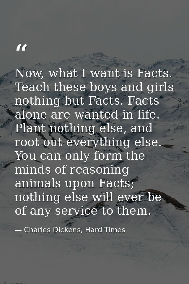 Now, what I want is Facts. Teach these boys and girls nothing but Facts. Facts alone are wanted in life. Plant nothing e — Charles Dickens, Hard Times
