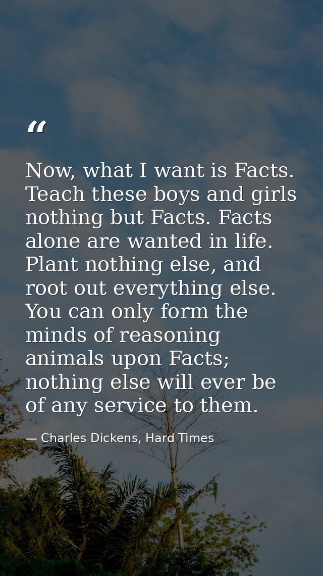 Now, what I want is Facts. Teach these boys and girls nothing but Facts. Facts alone are wanted in life. Plant nothing e — Charles Dickens, Hard Times