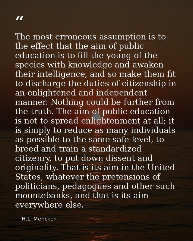 The most erroneous assumption is to the effect that the aim of public education is to fill the young of the species with — H.L. Mencken