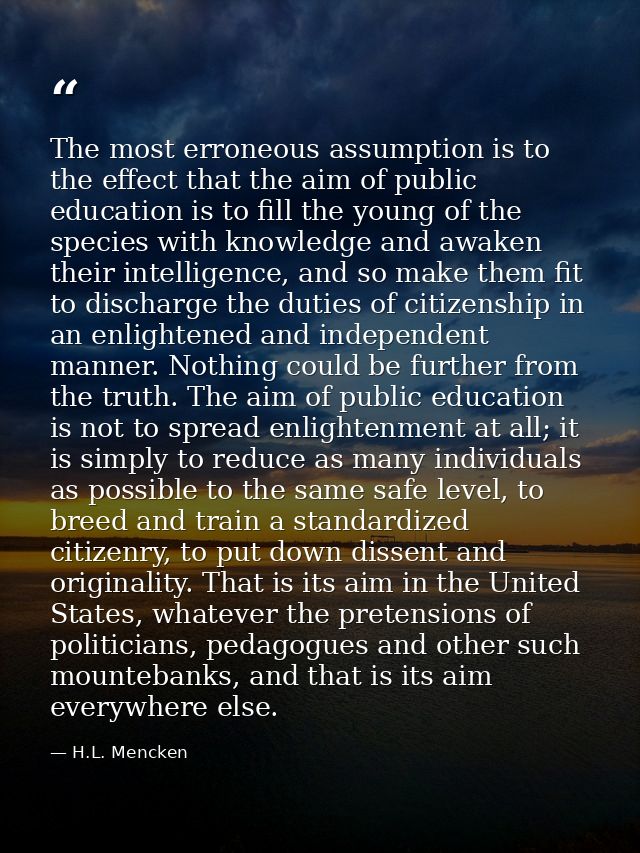 The most erroneous assumption is to the effect that the aim of public education is to fill the young of the species with — H.L. Mencken