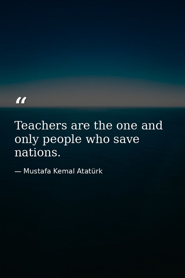 Teachers are the one and only people who save nations. — Mustafa Kemal Atatürk
