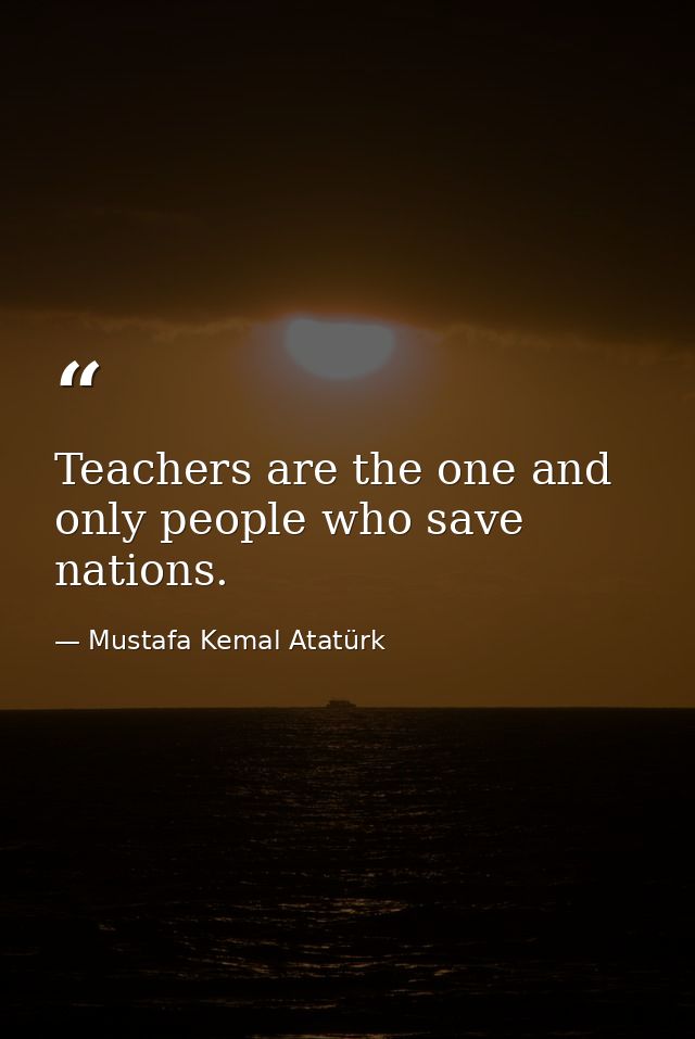 Teachers are the one and only people who save nations. — Mustafa Kemal Atatürk