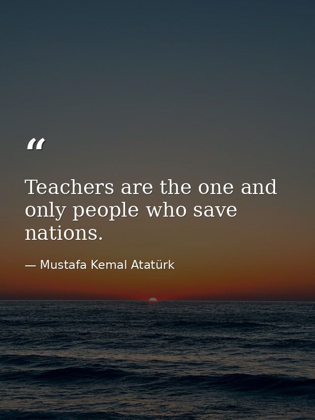 Teachers are the one and only people who save nations. — Mustafa Kemal Atatürk