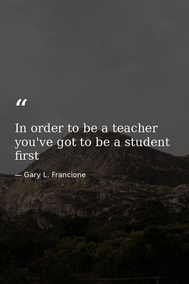 In order to be a teacher you've got to be a student first — Gary L. Francione