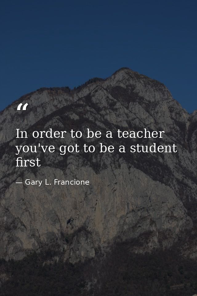 In order to be a teacher you've got to be a student first — Gary L. Francione