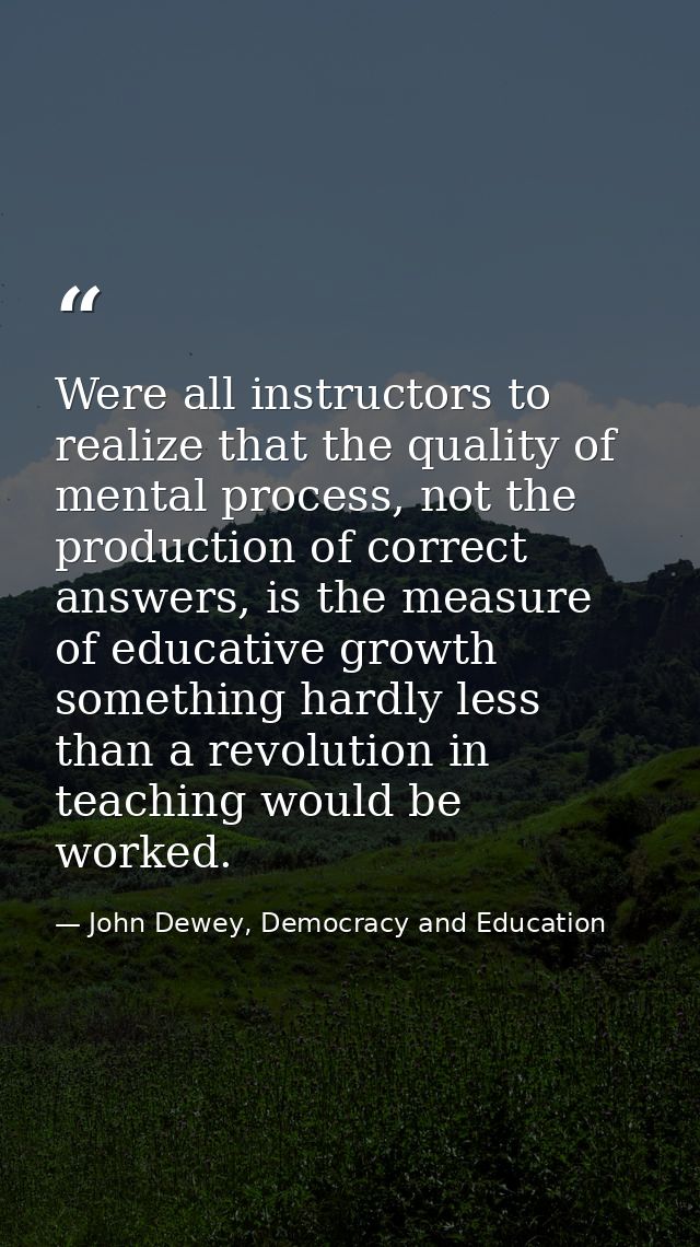 Were all instructors to realize that the quality of mental process, not the production of correct answers, is the measur — John Dewey, Democracy and Education